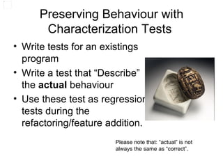 Preserving Behaviour with Characterization Tests  Write tests for an existings program Write a test that “Describe” the  actual  behaviour Use these test as regression tests during the refactoring/feature addition. Please note that: “actual” is not always the same as “correct”. 