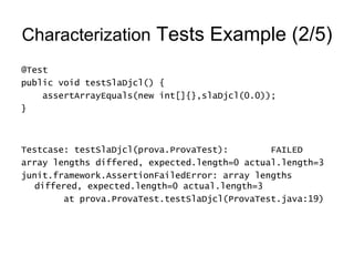 Characterization  Tests Example (2/5) @Test public void testSlaDjcl() { assertArrayEquals(new int[]{},slaDjcl(0.0)); } Testcase: testSlaDjcl(prova.ProvaTest):  FAILED array lengths differed, expected.length=0 actual.length=3 junit.framework.AssertionFailedError: array lengths differed, expected.length=0 actual.length=3 at prova.ProvaTest.testSlaDjcl(ProvaTest.java:19) 