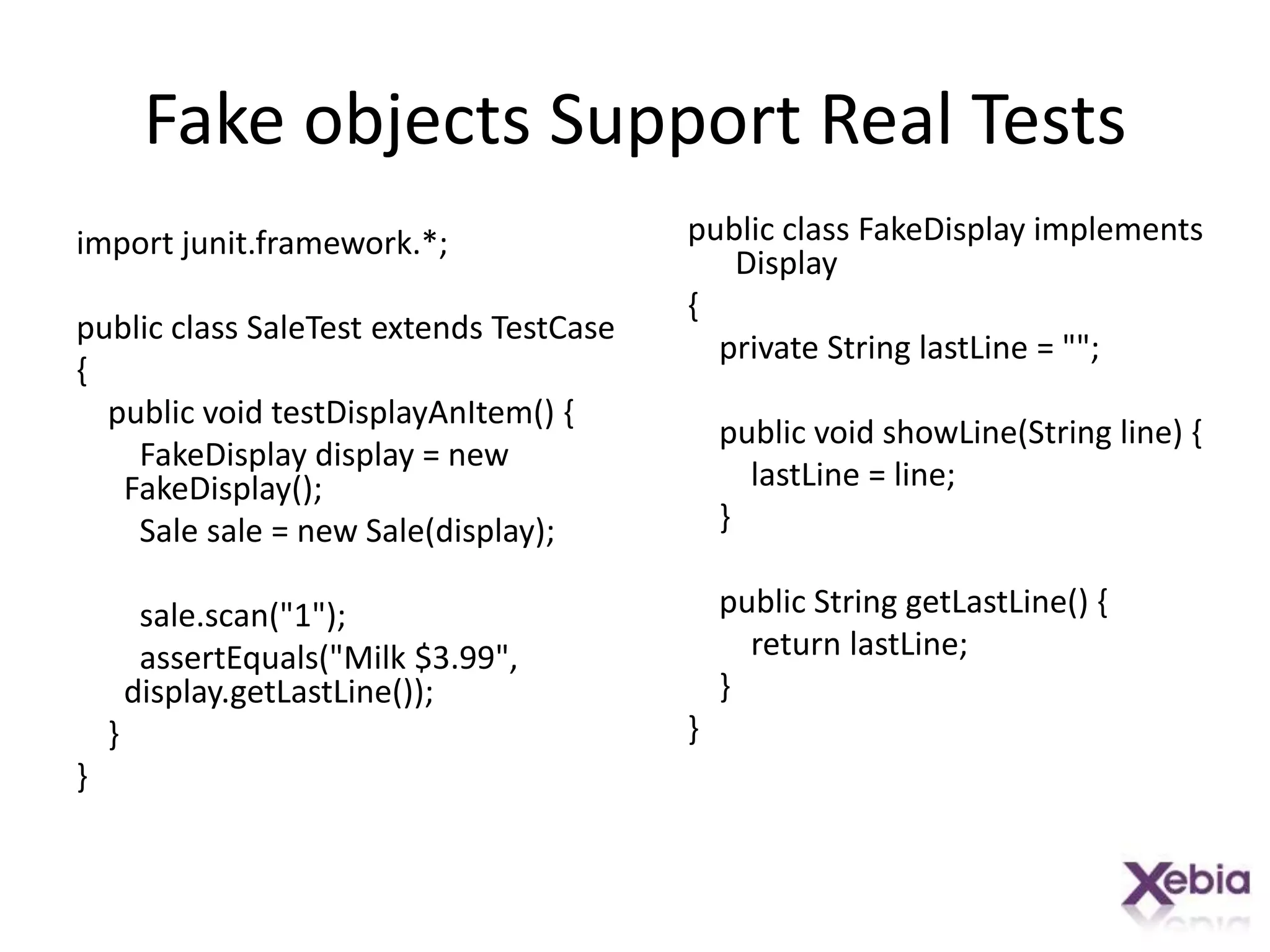 Fake objects Support Real Testspublic class FakeDisplay implements Display{    private String lastLine = "";    public void showLine(String line) {lastLine = line;    }    public String getLastLine() {        return lastLine;    }}import junit.framework.*;public class SaleTest extends TestCase{    public void testDisplayAnItem() {FakeDisplay display = new FakeDisplay();        Sale sale = new Sale(display);sale.scan("1");assertEquals("Milk $3.99", display.getLastLine());    }}