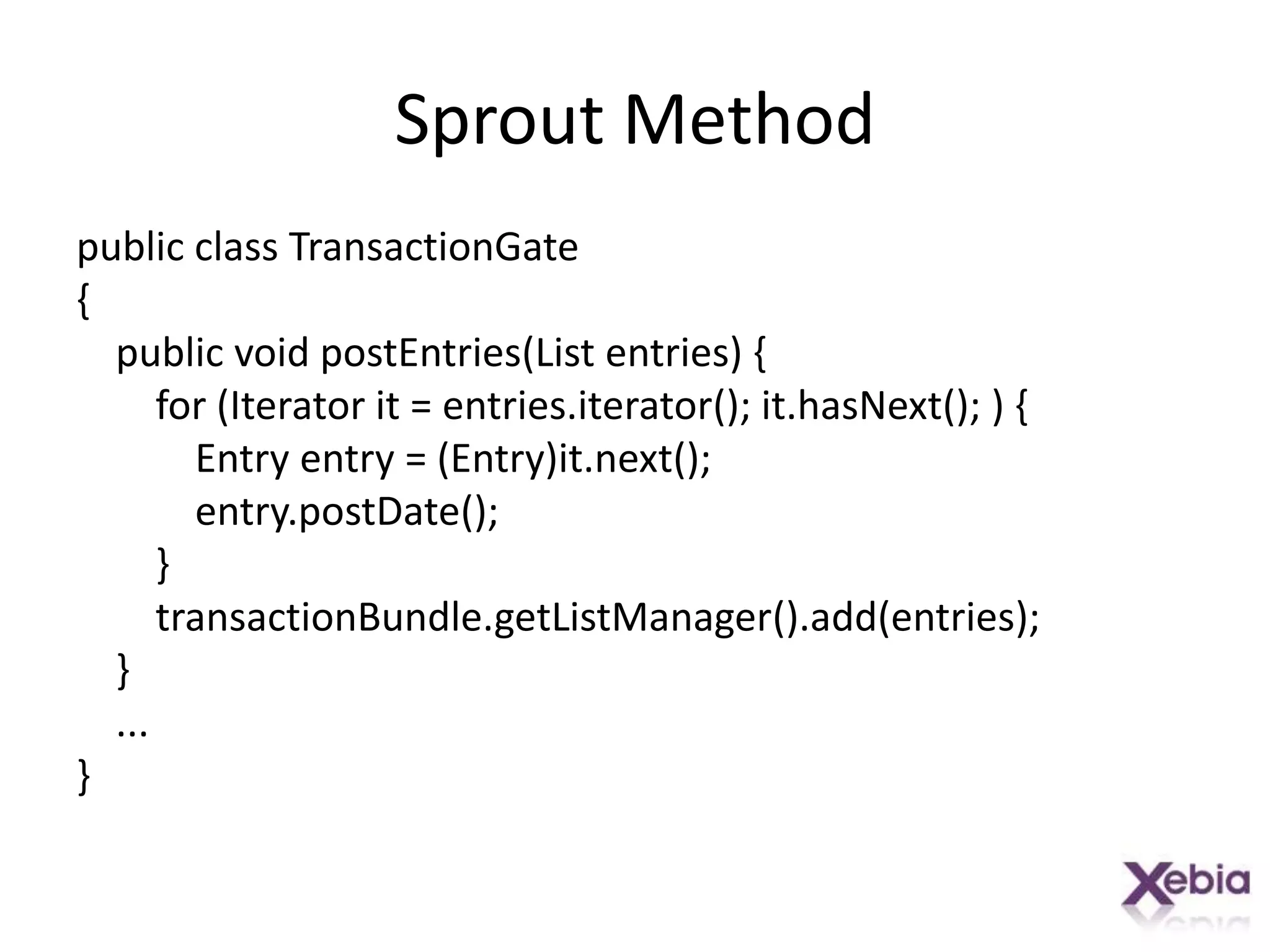 Sprout Methodpublic class TransactionGate{    public void postEntries(List entries) {        for (Iterator it = entries.iterator(); it.hasNext(); ) {            Entry entry = (Entry)it.next();entry.postDate();        }transactionBundle.getListManager().add(entries);    }    ...}