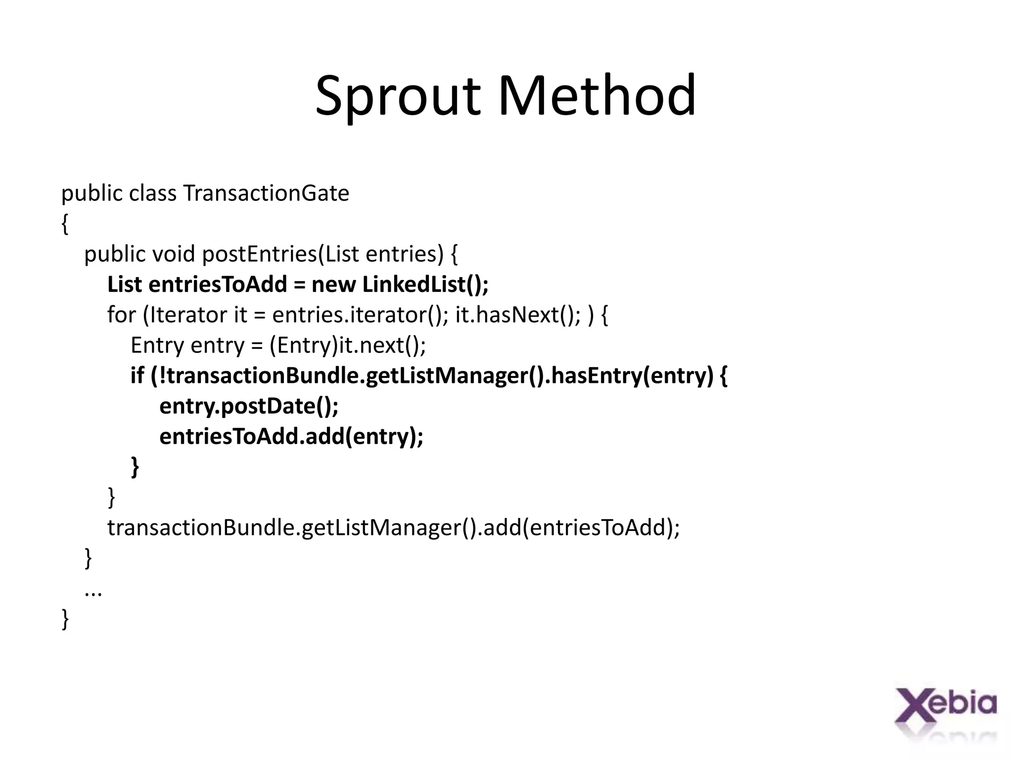 Sprout Methodpublic class TransactionGate{    public void postEntries(List entries) {        List entriesToAdd = new LinkedList();        for (Iterator it = entries.iterator(); it.hasNext(); ) {            Entry entry = (Entry)it.next();   if (!transactionBundle.getListManager().hasEntry(entry) {entry.postDate();entriesToAdd.add(entry);            }        }transactionBundle.getListManager().add(entriesToAdd);    }    ...}