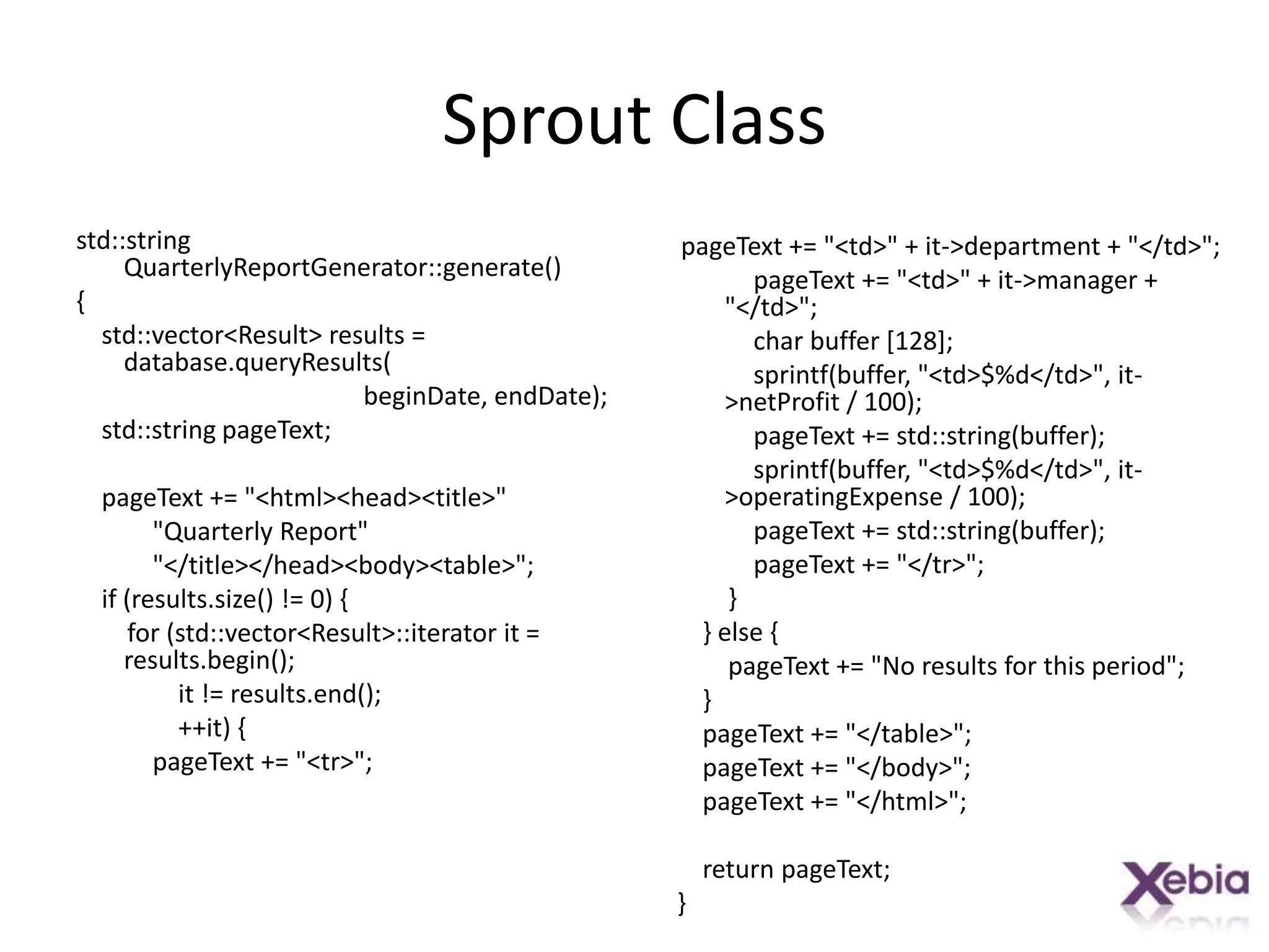 Sprout Classstd::string QuarterlyReportGenerator::generate(){    std::vector<Result> results = database.queryResults(beginDate, endDate);    std::string pageText;pageText += "<html><head><title>"            "Quarterly Report"            "</title></head><body><table>";    if (results.size() != 0) {        for (std::vector<Result>::iterator it = results.begin();                it != results.end();                ++it) {pageText += "<tr>";pageText += "<td>" + it->department + "</td>";pageText += "<td>" + it->manager + "</td>";            char buffer [128];sprintf(buffer, "<td>$%d</td>", it->netProfit / 100);pageText += std::string(buffer);sprintf(buffer, "<td>$%d</td>", it->operatingExpense / 100);pageText += std::string(buffer);pageText += "</tr>";        }    } else {pageText += "No results for this period";    }pageText += "</table>";pageText += "</body>";pageText += "</html>";    return pageText;}