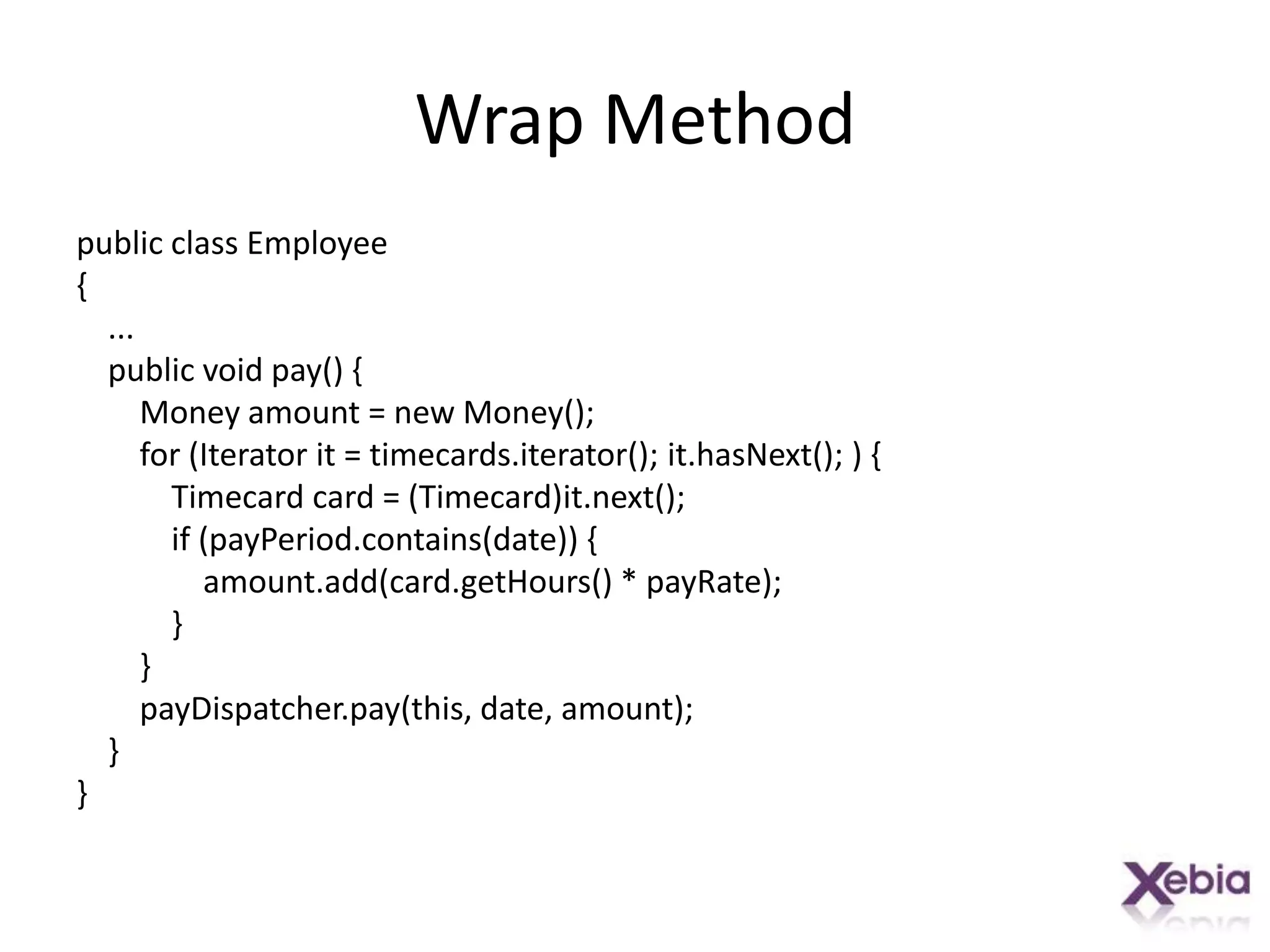 Wrap Methodpublic class Employee{    ...    public void pay() {        Money amount = new Money();        for (Iterator it = timecards.iterator(); it.hasNext(); ) {            Timecard card = (Timecard)it.next();            if (payPeriod.contains(date)) {amount.add(card.getHours() * payRate);            }        }payDispatcher.pay(this, date, amount);    }}