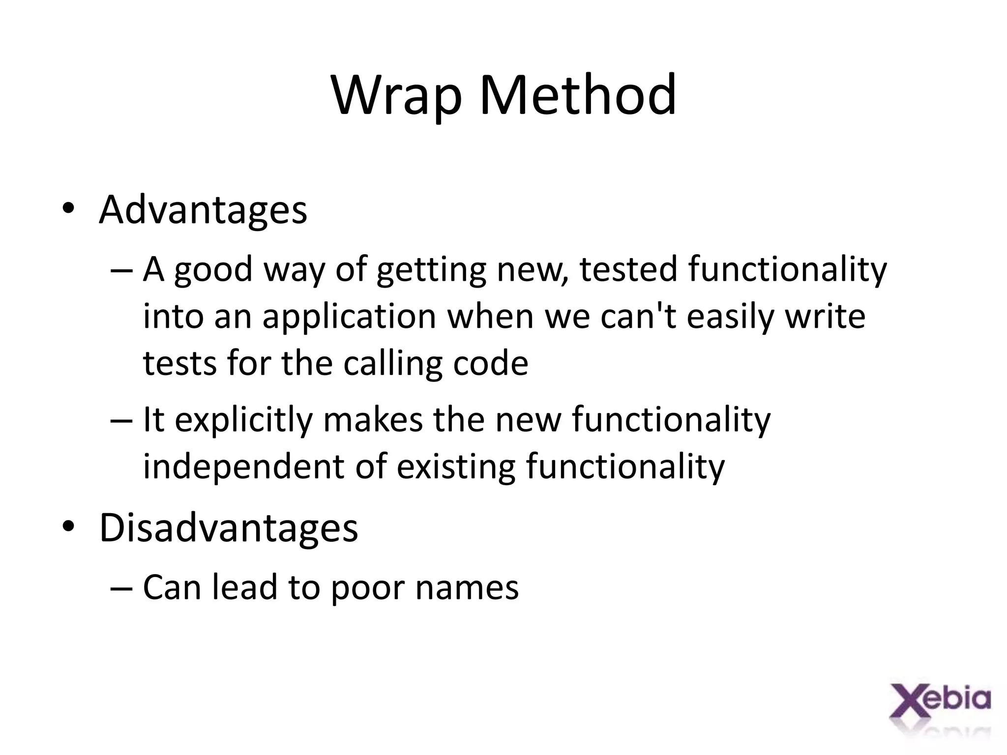 Wrap MethodAdvantagesA good way of getting new, tested functionality into an application when we can't easily write tests for the calling codeIt explicitly makes the new functionality independent of existing functionalityDisadvantagesCan lead to poor names