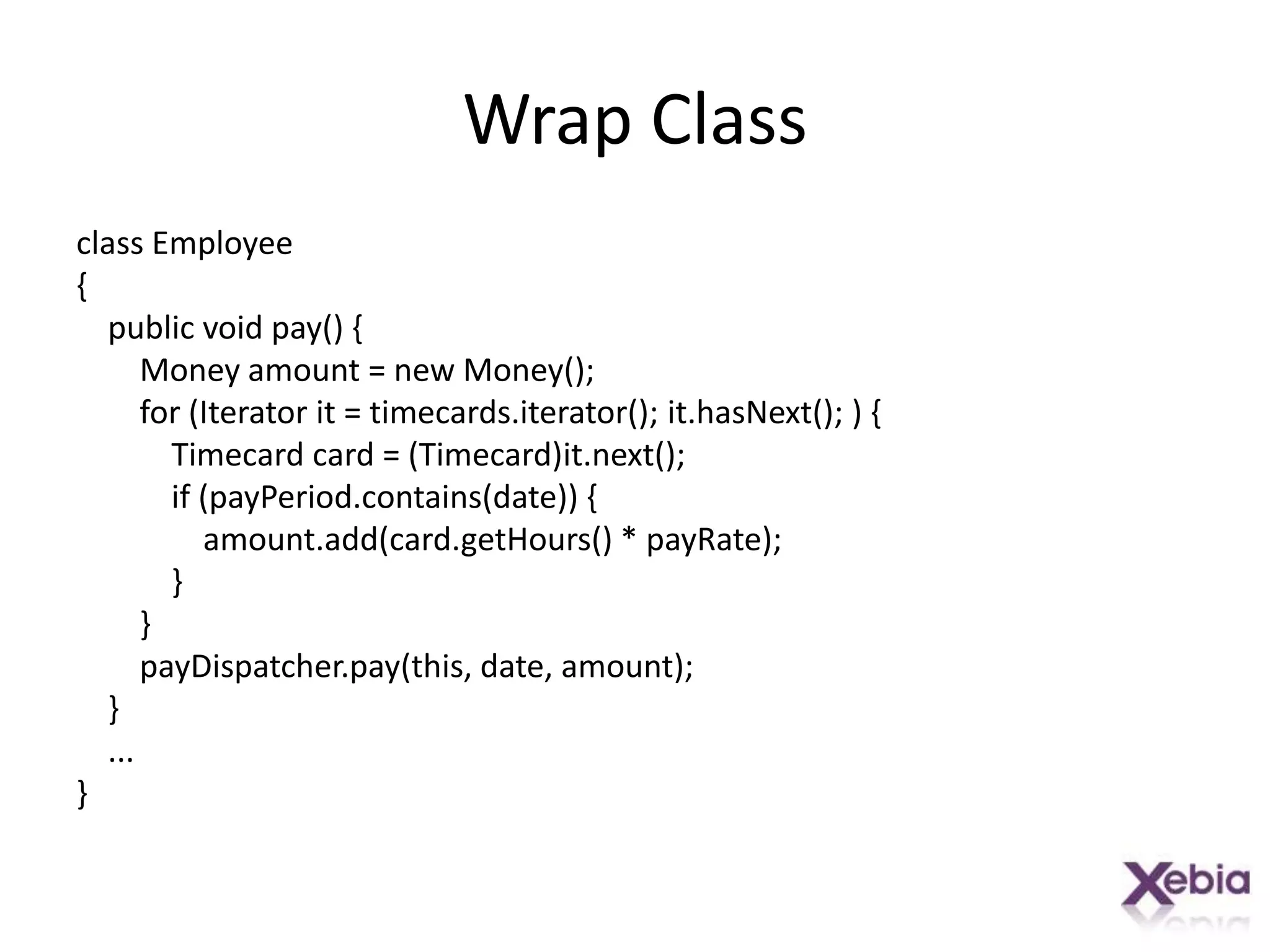 Wrap Classclass Employee{    public void pay() {        Money amount = new Money();        for (Iterator it = timecards.iterator(); it.hasNext(); ) {            Timecard card = (Timecard)it.next();            if (payPeriod.contains(date)) {amount.add(card.getHours() * payRate);            }        }payDispatcher.pay(this, date, amount);    }    ...}