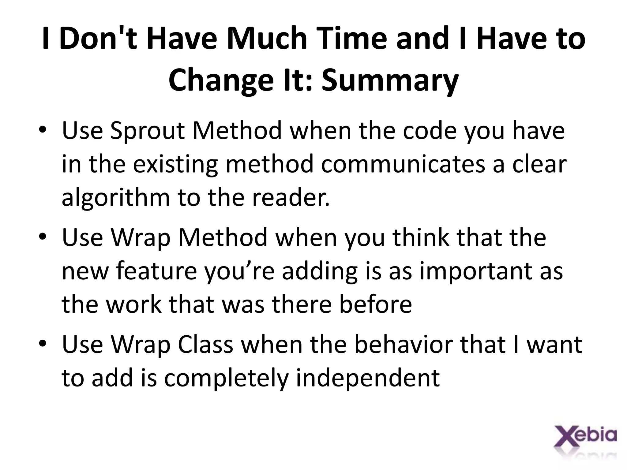I Don't Have Much Time and I Have to Change It: SummaryUse Sprout Method when the code you have in the existing method communicates a clear algorithm to the reader. Use Wrap Method when you think that the new feature you’re adding is as important as the work that was there beforeUse Wrap Class when the behavior that I want to add is completely independent