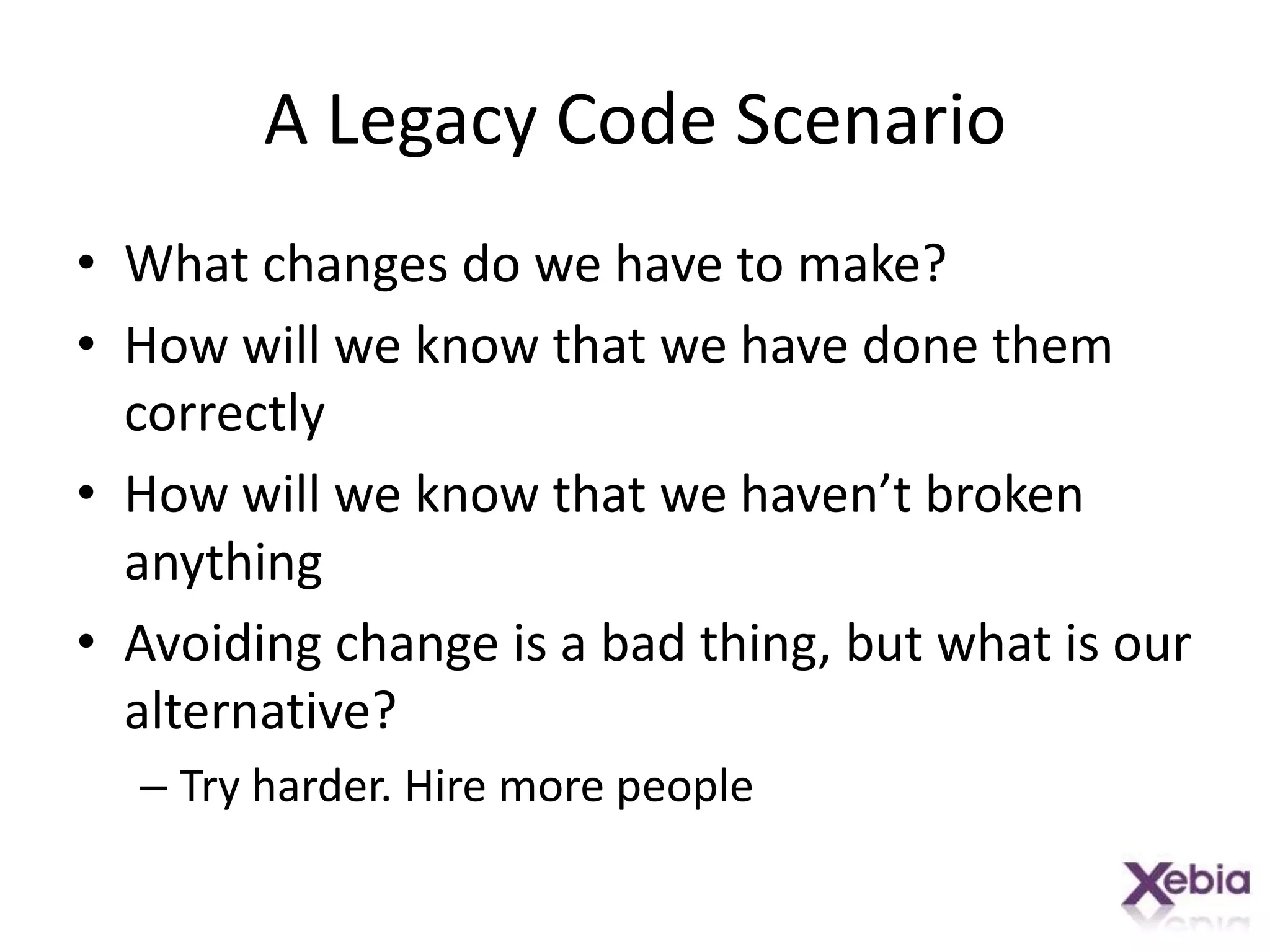 A Legacy Code ScenarioWhat changes do we have to make?How will we know that we have done them correctlyHow will we know that we haven’t broken anythingAvoiding change is a bad thing, but what is our alternative?Try harder. Hire more people