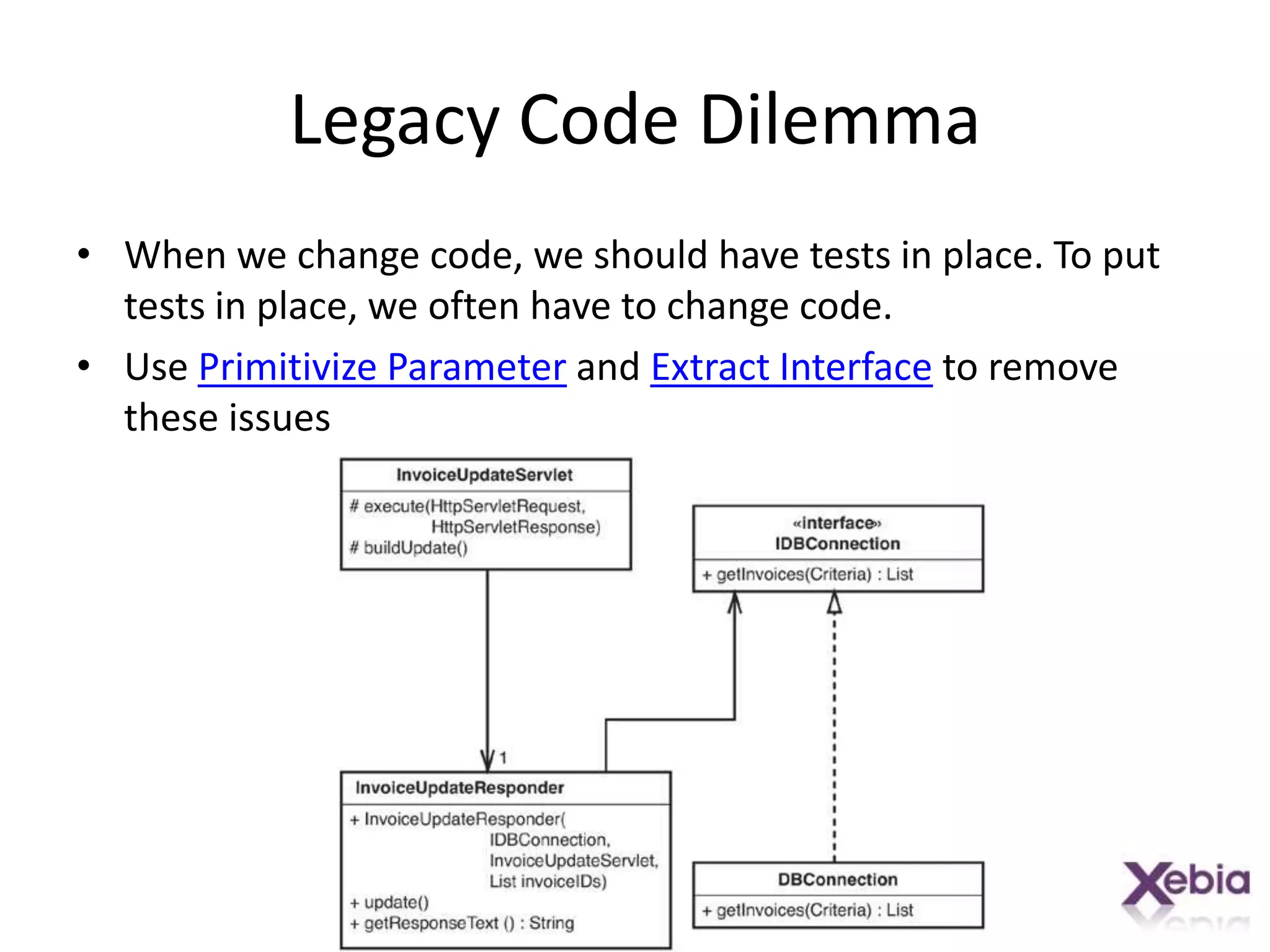 Legacy Code DilemmaWhen we change code, we should have tests in place. To put tests in place, we often have to change code.Use Primitivize Parameter and Extract Interface to remove these issues