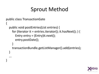 Sprout Methodpublic class TransactionGate{    public void postEntries(List entries) {        for (Iterator it = entries.iterator(); it.hasNext(); ) {            Entry entry = (Entry)it.next();entry.postDate();        }transactionBundle.getListManager().add(entries);    }    ...}