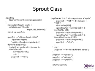 Sprout Classstd::string QuarterlyReportGenerator::generate(){    std::vector<Result> results = database.queryResults(beginDate, endDate);    std::string pageText;pageText += "<html><head><title>"            "Quarterly Report"            "</title></head><body><table>";    if (results.size() != 0) {        for (std::vector<Result>::iterator it = results.begin();                it != results.end();                ++it) {pageText += "<tr>";pageText += "<td>" + it->department + "</td>";pageText += "<td>" + it->manager + "</td>";            char buffer [128];sprintf(buffer, "<td>$%d</td>", it->netProfit / 100);pageText += std::string(buffer);sprintf(buffer, "<td>$%d</td>", it->operatingExpense / 100);pageText += std::string(buffer);pageText += "</tr>";        }    } else {pageText += "No results for this period";    }pageText += "</table>";pageText += "</body>";pageText += "</html>";    return pageText;}