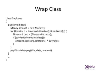 Wrap Classclass Employee{    public void pay() {        Money amount = new Money();        for (Iterator it = timecards.iterator(); it.hasNext(); ) {            Timecard card = (Timecard)it.next();            if (payPeriod.contains(date)) {amount.add(card.getHours() * payRate);            }        }payDispatcher.pay(this, date, amount);    }    ...}