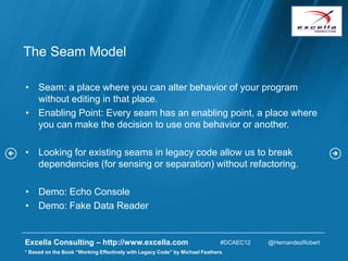 The Seam Model

• Seam: a place where you can alter behavior of your program
  without editing in that place.
• Enabling Point: Every seam has an enabling point, a place where
  you can make the decision to use one behavior or another.

• Looking for existing seams in legacy code allow us to break
  dependencies (for sensing or separation) without refactoring.

• Demo: Echo Console
• Demo: Fake Data Reader


Excella Consulting – http://www.excella.com                                  #DCAEC12   @HernandezRobert
* Based on the Book “Working Effectively with Legacy Code” by Michael Feathers
 