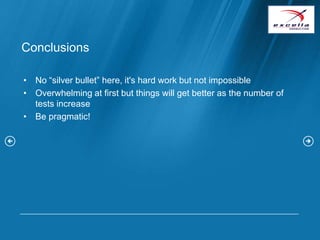 Conclusions

• No “silver bullet” here, it's hard work but not impossible
• Overwhelming at first but things will get better as the number of
  tests increase
• Be pragmatic!
 