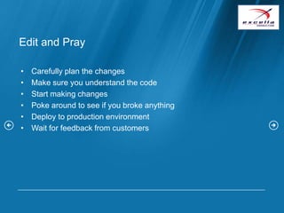 Edit and Pray

•   Carefully plan the changes
•   Make sure you understand the code
•   Start making changes
•   Poke around to see if you broke anything
•   Deploy to production environment
•   Wait for feedback from customers
 