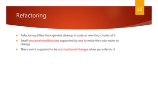 Refactoring
 Refactoring differs from general cleanup in code or rewriting chunks of it
 Small structural modifications supported by test to make the code easier to
change
 There aren’t supposed to be any functional changes when you refactor it
10
 