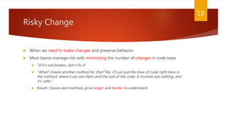 Risky Change
 When we need to make changes and preserve behavior
 Most teams manage risk with minimizing the number of changes in code base
 “If it’s not broken, don’t fix it”
 “What? Create another method for that? No, I’ll just put the lines of code right here in
the method, where I can see them and the rest of the code. It involves less editing, and
it’s safer.”
 Result: classes and methods grow larger and harder to understand
13
 