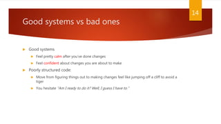 Good systems vs bad ones
 Good systems
 Feel pretty calm after you’ve done changes
 Feel confident about changes you are about to make
 Poorly structured code:
 Move from figuring things out to making changes feel like jumping off a cliff to avoid a
tiger
 You hesitate “Am I ready to do it? Well, I guess I have to.”
14
 
