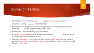 Regression Testing
 Writing tests after development attempt to show correctness
 regression testing to detect change
 Quality group run regression tests overnight and you find out problems every
morning Who is responsible for failed tests?
 Understand code behavior by reading its tests
 If we don’t understand code or it’s not clear enough Refactor, extract
methods and run tests after changes
 We make a mistake in a condition and inverted it, a test failed and we find out
problem in a minute, we add some tests for new behavior. Next programmer will
have an easier time
19
 