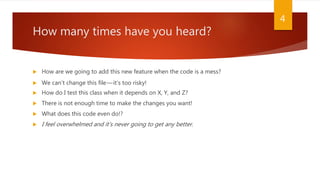 How many times have you heard?
 How are we going to add this new feature when the code is a mess?
 We can’t change this file—it’s too risky!
 How do I test this class when it depends on X, Y, and Z?
 There is not enough time to make the changes you want!
 What does this code even do!?
 I feel overwhelmed and it’s never going to get any better.
4
 