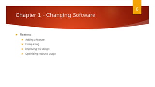 Chapter 1 - Changing Software
 Reasons:
 Adding a feature
 Fixing a bug
 Improving the design
 Optimizing resource usage
6
 