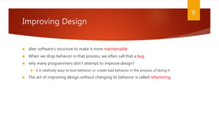 Improving Design
 alter software’s structure to make it more maintainable
 When we drop behavior in that process, we often call that a bug
 why many programmers don’t attempt to improve design?
 it is relatively easy to lose behavior or create bad behavior in the process of doing it
 The act of improving design without changing its behavior is called refactoring.
9
 
