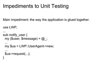 Impediments to Unit Testing

Main impediment: the way the application is glued together.

use LWP;
...
sub notify_user {
  my ($user, $message) = @_;
  ...
  my $ua = LWP::UserAgent->new;
  ...
  $ua->request(...);
}
 