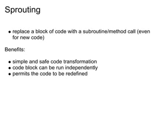 Sprouting

   replace a block of code with a subroutine/method call (even
   for new code)

Benefits:

   simple and safe code transformation
   code block can be run independently
   permits the code to be redefined
 