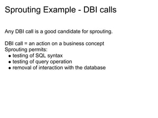 Sprouting Example - DBI calls

Any DBI call is a good candidate for sprouting.

DBI call = an action on a business concept
Sprouting permits:
   testing of SQL syntax
   testing of query operation
   removal of interaction with the database
 