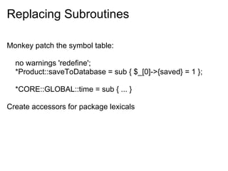 Replacing Subroutines

Monkey patch the symbol table:

  no warnings 'redefine';
  *Product::saveToDatabase = sub { $_[0]->{saved} = 1 };

  *CORE::GLOBAL::time = sub { ... }

Create accessors for package lexicals
 