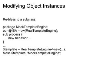 Modifying Object Instances

Re-bless to a subclass:

package MockTemplateEngine;
our @ISA = qw(RealTemplateEngine);
sub process {
  ... new behavior ...
}
...
$template = RealTemplateEngine->new(...);
bless $template, 'MockTemplateEngine';
 
