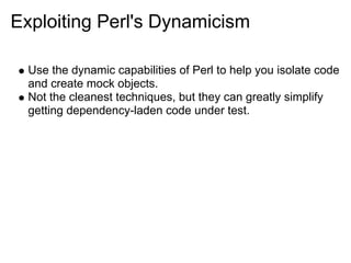 Exploiting Perl's Dynamicism

  Use the dynamic capabilities of Perl to help you isolate code
  and create mock objects.
  Not the cleanest techniques, but they can greatly simplify
  getting dependency-laden code under test.
 