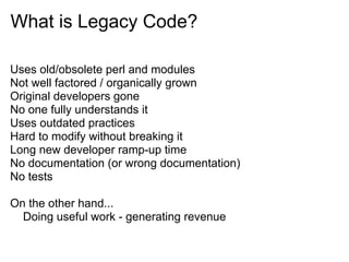 What is Legacy Code?

Uses old/obsolete perl and modules
Not well factored / organically grown
Original developers gone
No one fully understands it
Uses outdated practices
Hard to modify without breaking it
Long new developer ramp-up time
No documentation (or wrong documentation)
No tests

On the other hand...
  Doing useful work - generating revenue
 