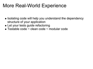 More Real-World Experience

 Isolating code will help you understand the dependency
 structure of your application
 Let your tests guide refactoring
 Testable code ~ clean code ~ modular code
 