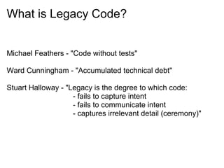 What is Legacy Code?


Michael Feathers - "Code without tests"

Ward Cunningham - "Accumulated technical debt"

Stuart Halloway - "Legacy is the degree to which code:
                    - fails to capture intent
                    - fails to communicate intent
                    - captures irrelevant detail (ceremony)"
 