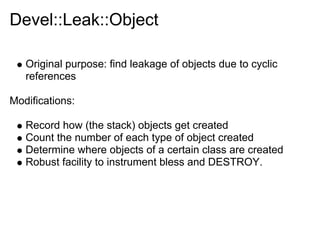 Devel::Leak::Object

   Original purpose: find leakage of objects due to cyclic
   references

Modifications:

   Record how (the stack) objects get created
   Count the number of each type of object created
   Determine where objects of a certain class are created
   Robust facility to instrument bless and DESTROY.
 