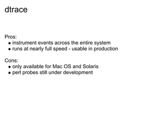 dtrace


Pros:
   instrument events across the entire system
   runs at nearly full speed - usable in production

Cons:
  only available for Mac OS and Solaris
  perl probes still under development
 