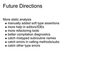 Future Directions

More static analysis
  manually added soft type assertions
  more help in editors/IDEs
  more refactoring tools
  better compilation diagnostics
  catch mistyped subroutine names
  catch errors in calling methods/subs
  catch other type errors
 
