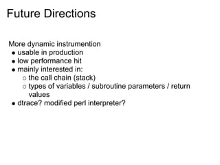 Future Directions

More dynamic instrumention
  usable in production
  low performance hit
  mainly interested in:
      the call chain (stack)
      types of variables / subroutine parameters / return
      values
  dtrace? modified perl interpreter?
 