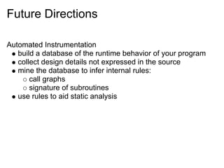 Future Directions

Automated Instrumentation
   build a database of the runtime behavior of your program
   collect design details not expressed in the source
   mine the database to infer internal rules:
       call graphs
       signature of subroutines
   use rules to aid static analysis
 