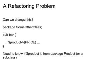 A Refactoring Problem

Can we change this?

package SomeOtherClass;

sub bar {
  ...
  ... $product->{PRICE} ...
}

Need to know if $product is from package Product (or a
subclass)
 