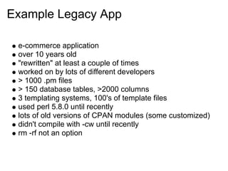Example Legacy App

 e-commerce application
 over 10 years old
 "rewritten" at least a couple of times
 worked on by lots of different developers
 > 1000 .pm files
 > 150 database tables, >2000 columns
 3 templating systems, 100's of template files
 used perl 5.8.0 until recently
 lots of old versions of CPAN modules (some customized)
 didn't compile with -cw until recently
 rm -rf not an option
 