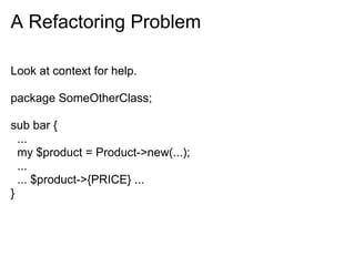 A Refactoring Problem

Look at context for help.

package SomeOtherClass;

sub bar {
  ...
  my $product = Product->new(...);
  ...
  ... $product->{PRICE} ...
}
 