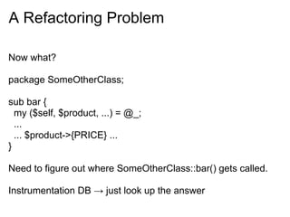 A Refactoring Problem

Now what?

package SomeOtherClass;

sub bar {
  my ($self, $product, ...) = @_;
  ...
  ... $product->{PRICE} ...
}

Need to figure out where SomeOtherClass::bar() gets called.

Instrumentation DB → just look up the answer
 