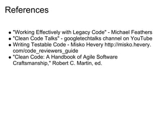 References

 "Working Effectively with Legacy Code" - Michael Feathers
 "Clean Code Talks" - googletechtalks channel on YouTube
 Writing Testable Code - Misko Hevery http://misko.hevery.
 com/code_reviewers_guide
 "Clean Code: A Handbook of Agile Software
 Craftsmanship," Robert C. Martin, ed.
 