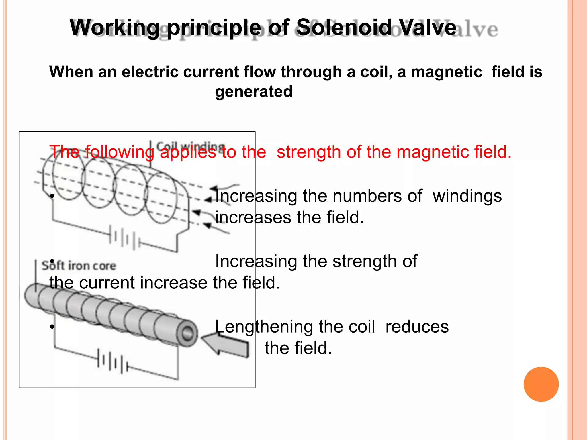Working principle of Solenoid Valve
When an electric current flow through a coil, a magnetic field is
generated
The following applies to the strength of the magnetic field.
• Increasing the numbers of windings
increases the field.
• Increasing the strength of
the current increase the field.
• Lengthening the coil reduces
the field.
 
