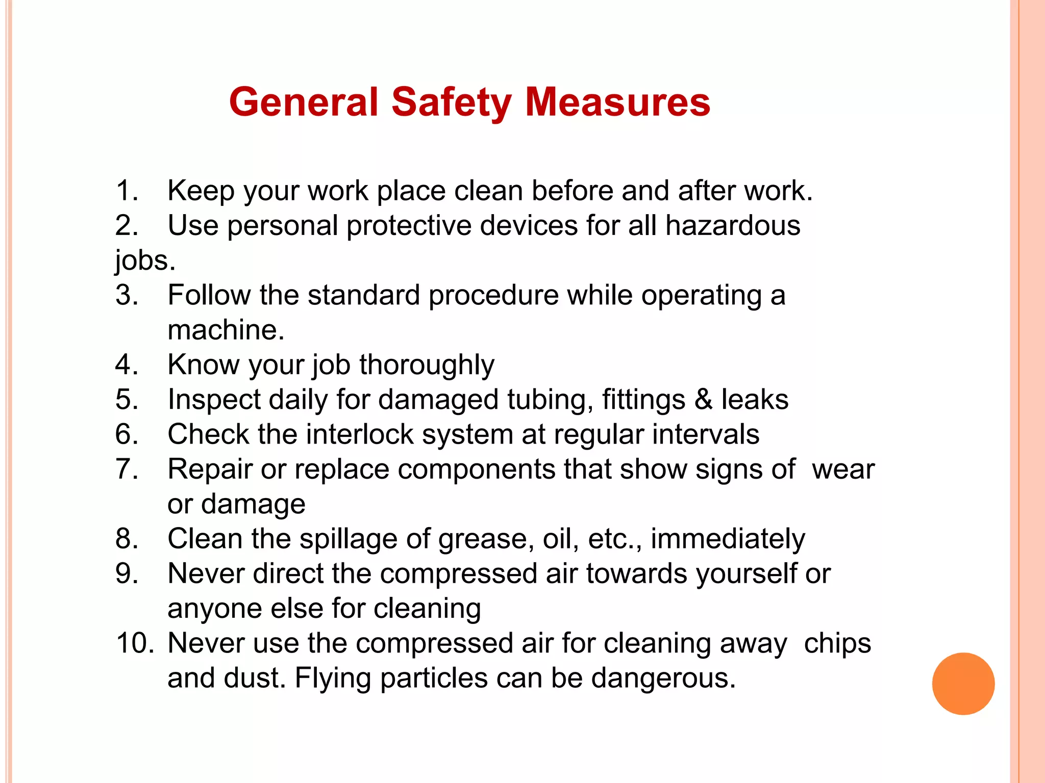 General Safety Measures
1. Keep your work place clean before and after work.
2. Use personal protective devices for all hazardous
jobs.
3. Follow the standard procedure while operating a
machine.
4. Know your job thoroughly
5. Inspect daily for damaged tubing, fittings & leaks
6. Check the interlock system at regular intervals
7. Repair or replace components that show signs of wear
or damage
8. Clean the spillage of grease, oil, etc., immediately
9. Never direct the compressed air towards yourself or
anyone else for cleaning
10. Never use the compressed air for cleaning away chips
and dust. Flying particles can be dangerous.
 
