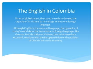 The English in Colombia 
Times of globalization, the country needs to develop the 
capacity of its citizens to In manage at least one foreign 
language. 
Although English is the universal language, the dynamics of 
today's world show the importance of foreign languages like 
German, French, Italian or Chinese, due to increased our 
economic relations with the European Union or the position 
of China in the world economy. 
 