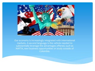 Our economy is increasingly integrated with international 
markets. A second language is the vehicle needed to 
substantially leverage the advantages offered, such as 
NAFTA, new business opportunities or study outside of 
Colombia. 
 