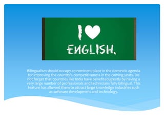 Bilingualism should occupy a prominent place in the domestic agenda 
for improving the country's competitiveness in the coming years. Do 
not forget that countries like India have benefited greatly by having a 
very large number of professionals and technicians fully bilingual. This 
feature has allowed them to attract large knowledge industries such 
as software development and technology. 
 
