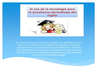 In conclusion, the use of a second language in the globalized world in 
which we live will become the medium to long term, a mandatory 
requirement for our professionals to access skilled jobs. Therefore, 
the challenge before us is great; must prepare our professionals so 
that they can meet the demands of the globalized world, otherwise, 
would not be competitive enough. 
